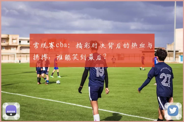 常规赛cba:精彩对决背后的热血与拼搏,谁能笑到最后?