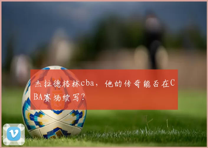 杰拉德格林cba，他的传奇能否在CBA赛场续写？