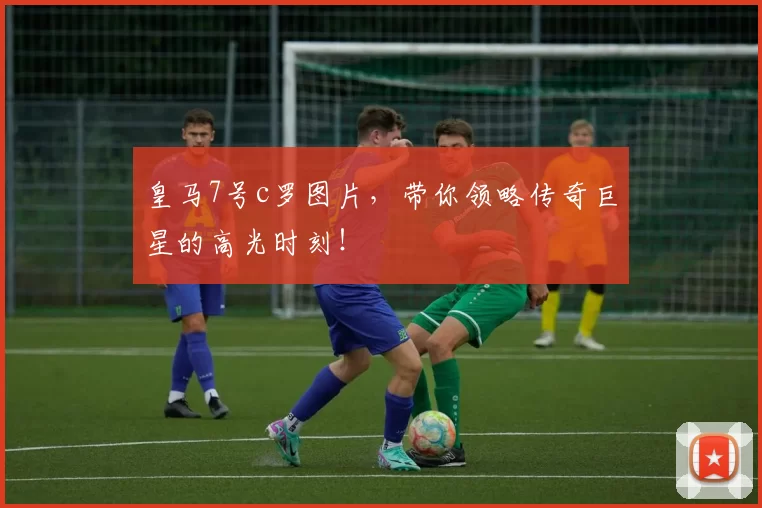 皇马7号c罗图片，带你领略传奇巨星的高光时刻！