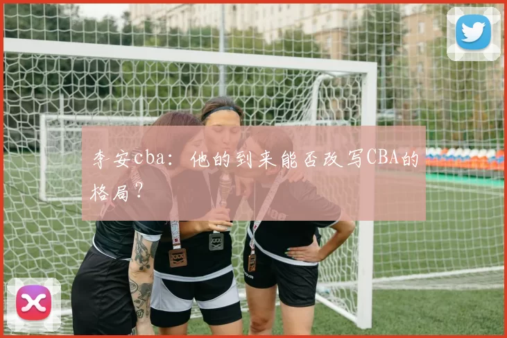 李安cba：他的到来能否改写CBA的格局？