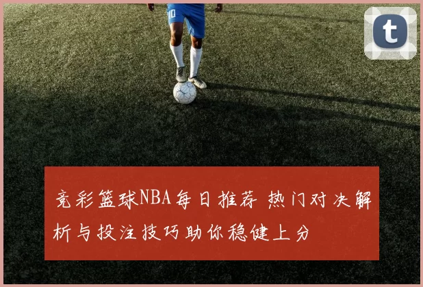 竞彩篮球NBA每日推荐 热门对决解析与投注技巧助你稳健上分