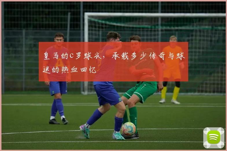 皇马的c罗球衣,承载多少传奇与球迷的热血回忆