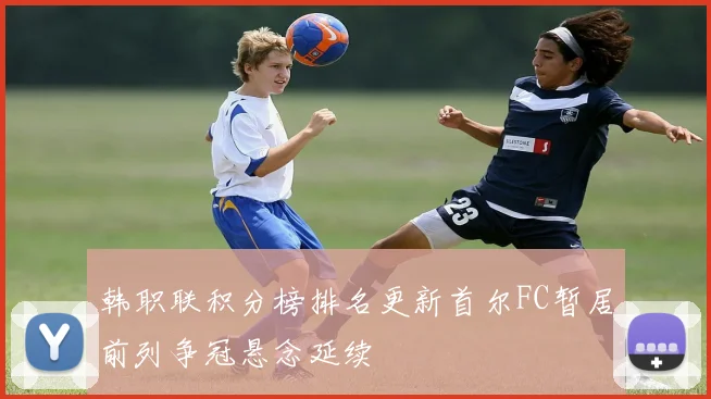 韩职联积分榜排名更新首尔FC暂居前列争冠悬念延续
