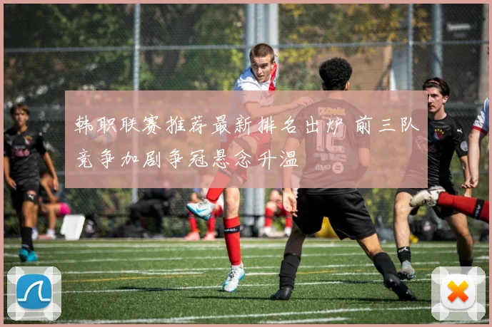 韩职联赛推荐最新排名出炉 前三队竞争加剧争冠悬念升温