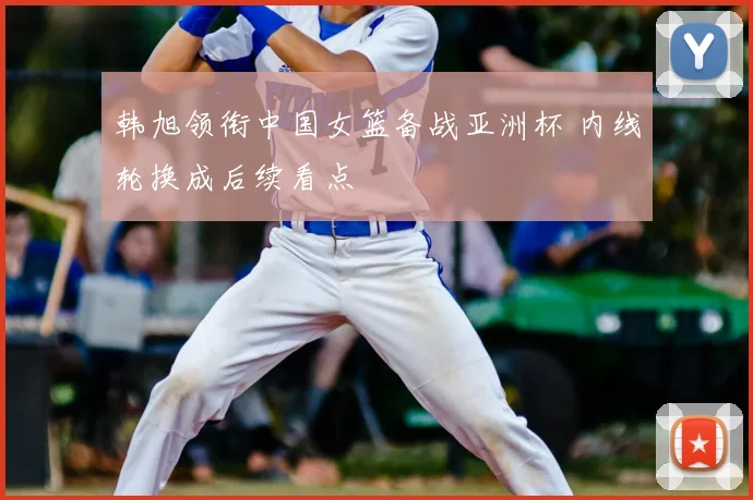 韩旭领衔中国女篮备战亚洲杯 内线轮换成后续看点
