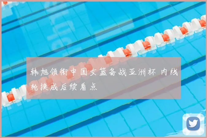 韩旭领衔中国女篮备战亚洲杯 内线轮换成后续看点