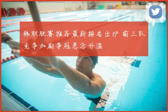 韩职联赛推荐最新排名出炉 前三队竞争加剧争冠悬念升温