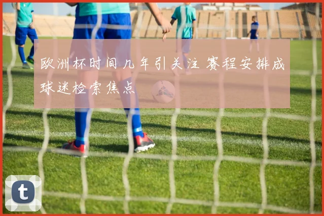 欧洲杯时间几年引关注 赛程安排成球迷检索焦点