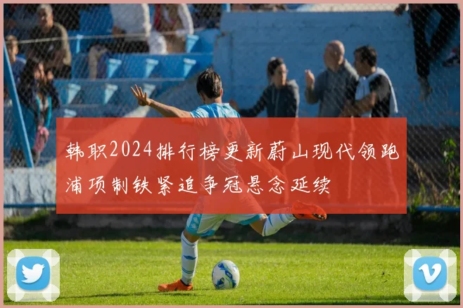 韩职2024排行榜更新蔚山现代领跑浦项制铁紧追争冠悬念延续